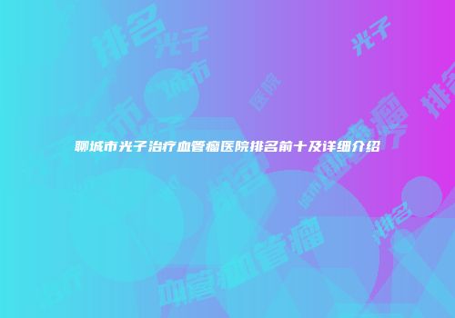 聊城市光子治疗血管瘤医院排名前十及详细介绍