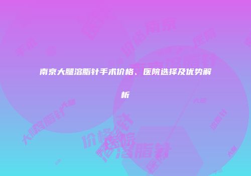南京大腿溶脂针手术价格、医院选择及优势解析