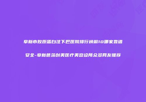 阜新市胶原蛋白注下巴医院排行榜前10哪家靠谱安全-阜新芭莎创美医疗美容诊所众多网友推荐
