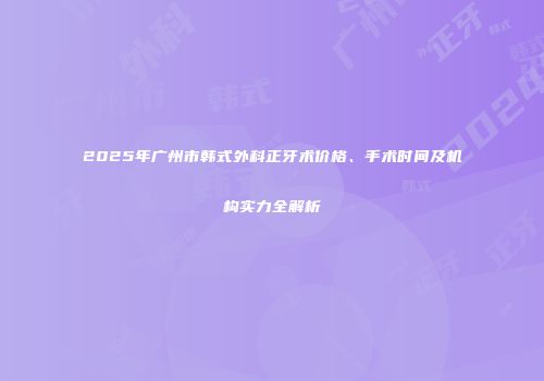 2025年广州市韩式外科正牙术价格、手术时间及机构实力全解析