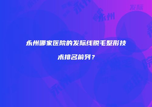 永州哪家医院的发际线脱毛整形技术排名前列？