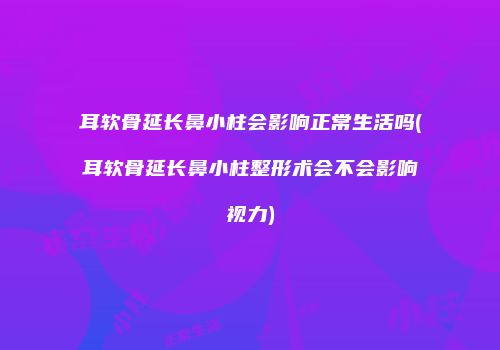 耳软骨延长鼻小柱会影响正常生活吗(耳软骨延长鼻小柱整形术会不会影响视力)