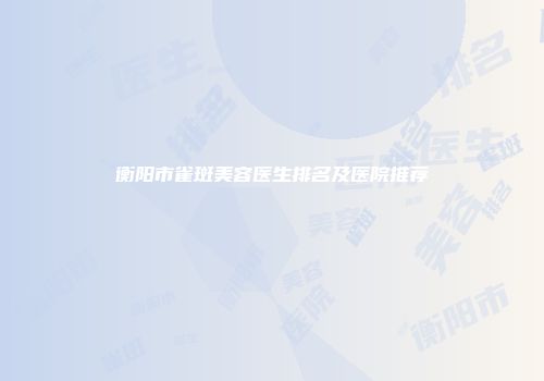 衡阳市雀斑美容医生排名及医院推荐