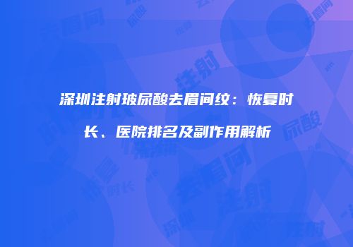 深圳注射玻尿酸去眉间纹：恢复时长、医院排名及副作用解析