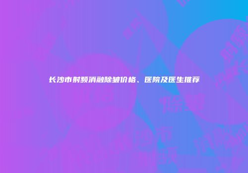 长沙市射频消融除皱价格、医院及医生推荐