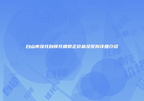 白山市球托自锁托槽矫正价格及医院详细介绍