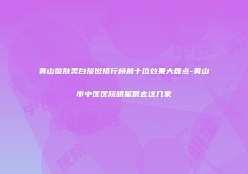 黄山嫩肤美白淡斑排行榜前十位效果大盘点-黄山市中医医院明星常去这几家