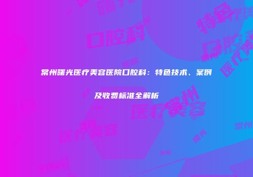 常州曙光医疗美容医院口腔科：特色技术、案例及收费标准全解析