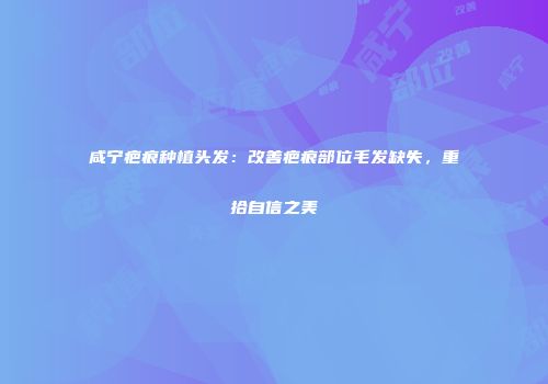 咸宁疤痕种植头发：改善疤痕部位毛发缺失，重拾自信之美
