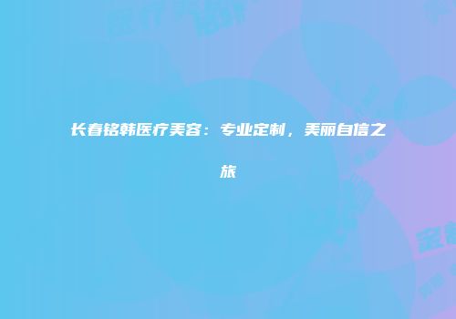 长春铭韩医疗美容：专业定制，美丽自信之旅