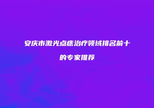 安庆市激光点痣治疗领域排名前十的专家推荐