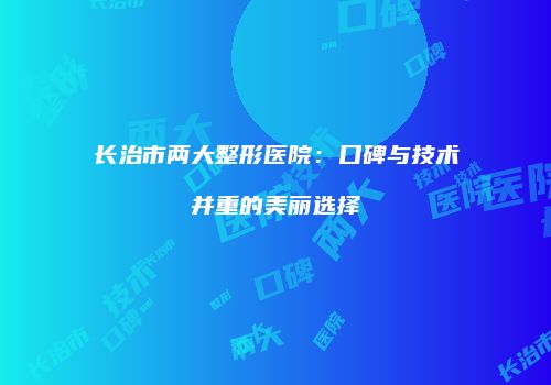 长治市两大整形医院：口碑与技术并重的美丽选择