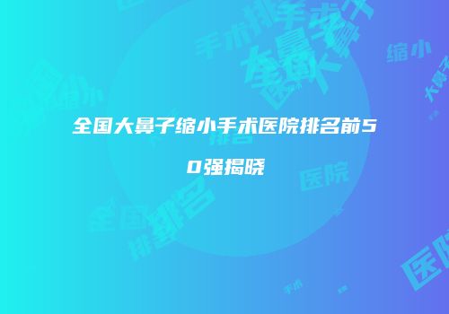 全国大鼻子缩小手术医院排名前50强揭晓