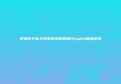 孝感市半永久纹发际线医院排行top10新版发布