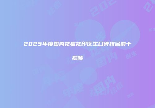 2025年度国内祛痘祛印医生口碑排名前十揭晓