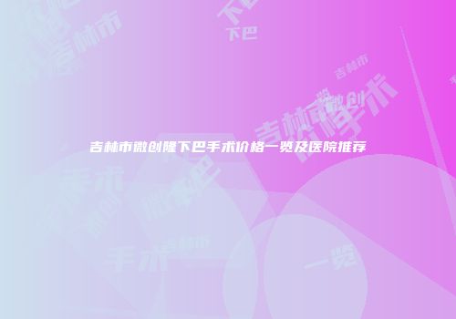 吉林市微创隆下巴手术价格一览及医院推荐