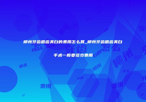 柳州牙齿皓齿美白的费用怎么算_柳州牙齿皓齿美白手术一般要多少费用