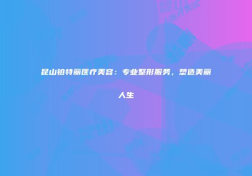 昆山铂特丽医疗美容：专业整形服务，塑造美丽人生
