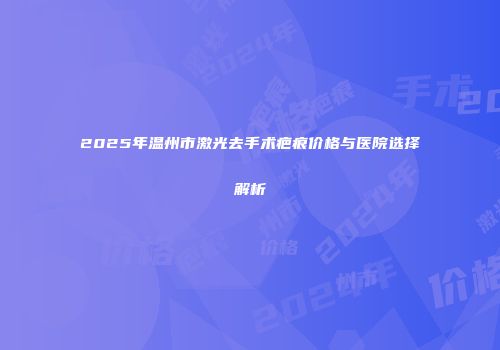 2025年温州市激光去手术疤痕价格与医院选择解析