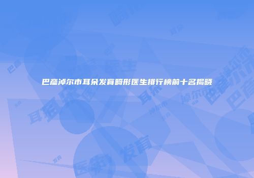巴彦淖尔市耳朵发育畸形医生排行榜前十名揭晓