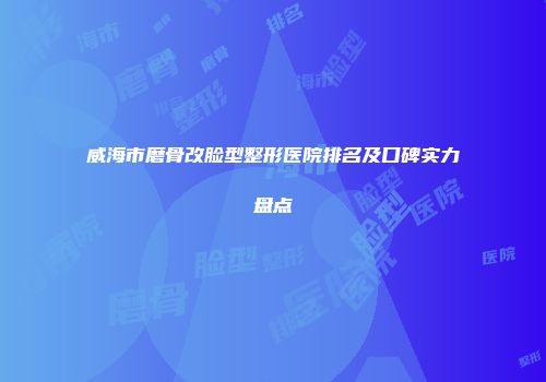 威海市磨骨改脸型整形医院排名及口碑实力盘点