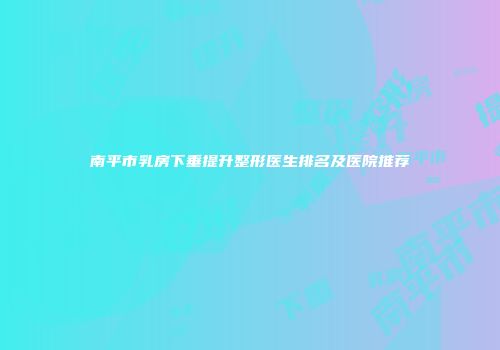 南平市乳房下垂提升整形医生排名及医院推荐