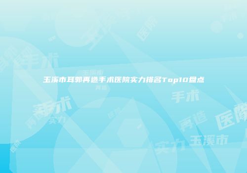 玉溪市耳郭再造手术医院实力排名Top10盘点