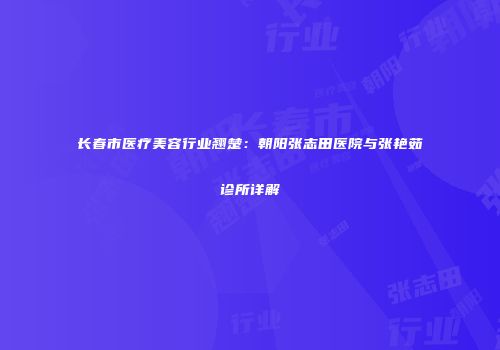 长春市医疗美容行业翘楚：朝阳张志田医院与张艳茹诊所详解