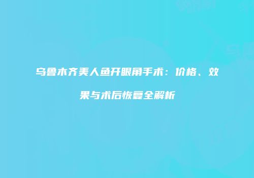 乌鲁木齐美人鱼开眼角手术：价格、效果与术后恢复全解析