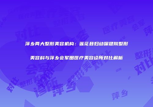 萍乡两大整形美容机构：莲花县妇幼保健院整形美容科与萍乡会军田医疗美容诊所对比解析