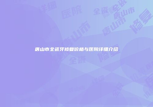 唐山市全瓷牙修复价格与医院详细介绍