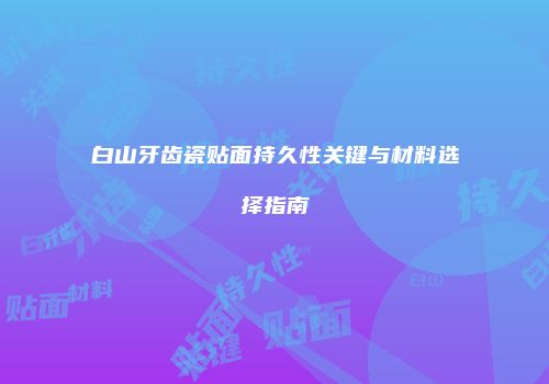 白山牙齿瓷贴面持久性关键与材料选择指南