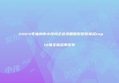 2025年池州市小孩纠正近视眼整形医院排名top10强全新名单发布
