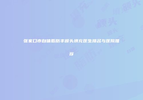 张家口市自体脂肪丰额头填充医生排名与医院推荐