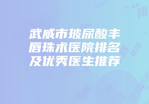 武威市玻尿酸丰唇珠术医院排名及优秀医生推荐