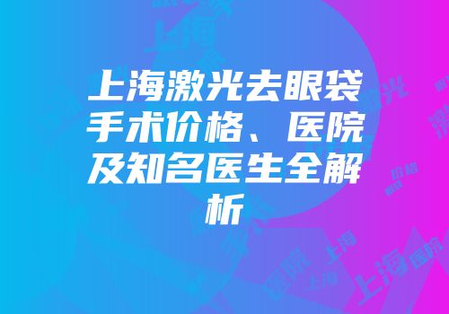上海激光去眼袋手术价格、医院及知名医生全解析
