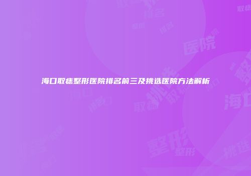海口取痣整形医院排名前三及挑选医院方法解析