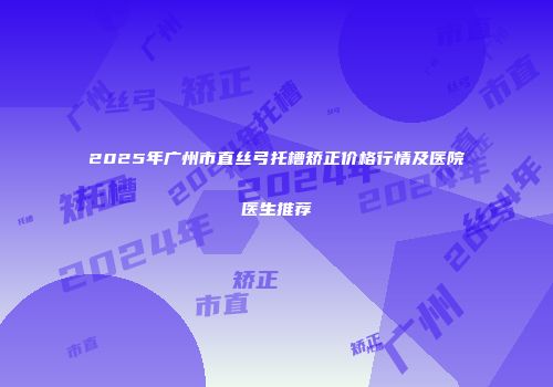 2025年广州市直丝弓托槽矫正价格行情及医院医生推荐