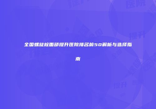 全国螺旋栓面部提升医院排名前50解析与选择指南