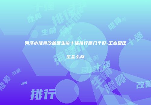 菏泽市隆鼻改善医生前十强排行哪几个好-王春营医生怎么样