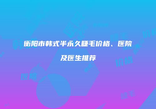 衡阳市韩式半永久睫毛价格、医院及医生推荐