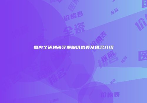 国内全瓷烤瓷牙医院价格表及排名介绍