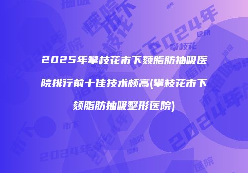 2025年攀枝花市下颏脂肪抽吸医院排行前十佳技术颇高(攀枝花市下颏脂肪抽吸整形医院)