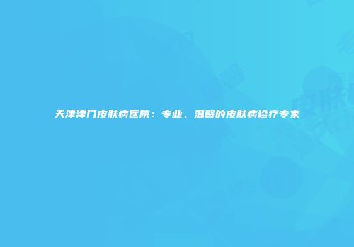 天津津门皮肤病医院：专业、温馨的皮肤病诊疗专家