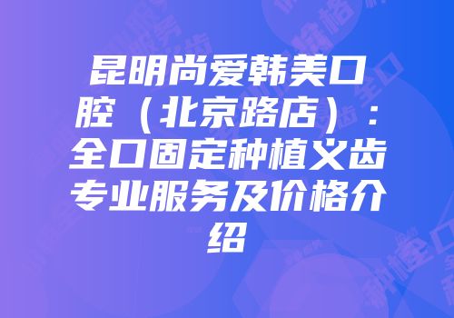 昆明尚爱韩美口腔（北京路店）：全口固定种植义齿专业服务及价格介绍