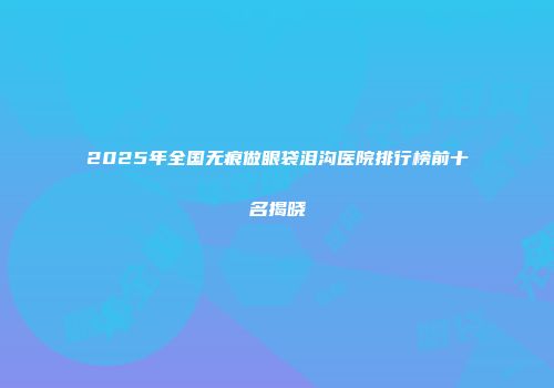 2025年全国无痕做眼袋泪沟医院排行榜前十名揭晓