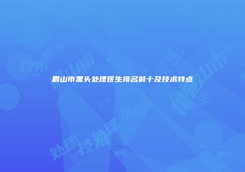 眉山市黑头处理医生排名前十及技术特点