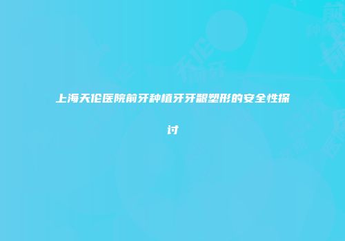 上海天伦医院前牙种植牙牙龈塑形的安全性探讨