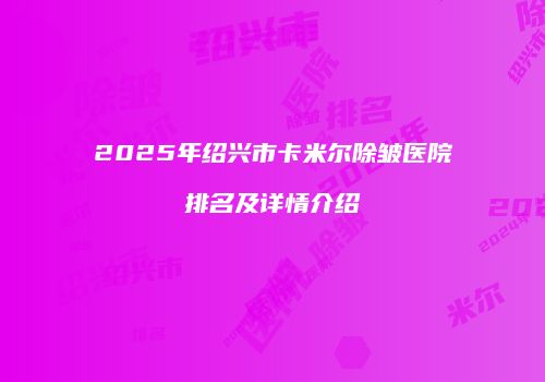 2025年绍兴市卡米尔除皱医院排名及详情介绍