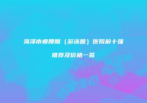 菏泽市瘦腰腹（游泳圈）医院前十强推荐及价格一览